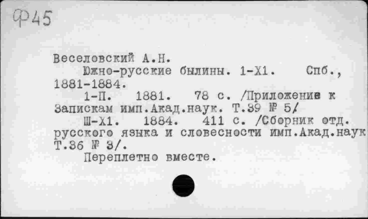 ﻿Веселовский A.H.
Южно-русские былины. 1-Х1. Спб., 1881-1884.
1-П.	1881.	78 с. /Приложение к
Запискам имп.Акад.наук. Т.39 № 5/
Ш-Х1.	1884.	411 с. /Сборник отд.
русского языка и словесности имп.Акад.наук Т.Зб № э/.
Переплетио вместе.